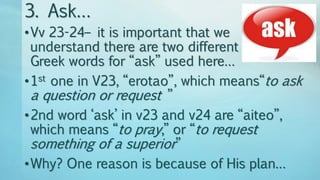 3. Ask…
•Vv 23-24– it is important that we
understand there are two different
Greek words for “ask” used here…
•1st one in V23, “erotao”, which means“to ask
a question or request ”
•2nd word ‘ask’ in v23 and v24 are “aiteo”,
which means “to pray,” or “to request
something of a superior”
•Why? One reason is because of His plan…
 