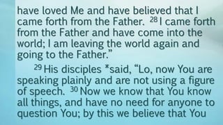 have loved Me and have believed that I
came forth from the Father. 28 I came forth
from the Father and have come into the
world; I am leaving the world again and
going to the Father.”
29 His disciples *said, “Lo, now You are
speaking plainly and are not using a figure
of speech. 30 Now we know that You know
all things, and have no need for anyone to
question You; by this we believe that You
 