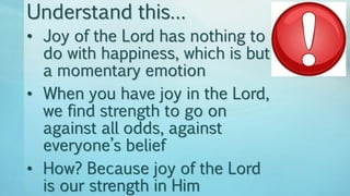 • Joy of the Lord has nothing to
do with happiness, which is but
a momentary emotion
• When you have joy in the Lord,
we find strength to go on
against all odds, against
everyone’s belief
• How? Because joy of the Lord
is our strength in Him
Understand this…
 