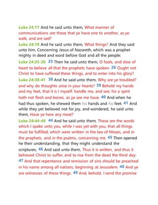 Luke 24:17 And he said unto them, What manner of
communications are these that ye have one to another, as ye
walk, and are sad?
Luke 24:19 And he said unto them, What things? And they said
unto him, Concerning Jesus of Nazareth, which was a prophet
mighty in deed and word before God and all the people:
Luke 24:25-26 25 Then he said unto them, O fools, and slow of
heart to believe all that the prophets have spoken: 26 Ought not
Christ to have suffered these things, and to enter into his glory?
Luke 24:38-41 38 And he said unto them, Why are ye troubled?
and why do thoughts arise in your hearts? 39 Behold my hands
and my feet, that it is I myself: handle me, and see; for a spirit
hath not flesh and bones, as ye see me have. 40 And when he
had thus spoken, he shewed them his hands and his feet. 41 And
while they yet believed not for joy, and wondered, he said unto
them, Have ye here any meat?
Luke 24:44-49 44 And he said unto them, These are the words
which I spake unto you, while I was yet with you, that all things
must be fulfilled, which were written in the law of Moses, and in
the prophets, and in the psalms, concerning me. 45 Then opened
he their understanding, that they might understand the
scriptures, 46 And said unto them, Thus it is written, and thus it
behoved Christ to suffer, and to rise from the dead the third day:
47 And that repentance and remission of sins should be preached
in his name among all nations, beginning at Jerusalem. 48 And ye
are witnesses of these things. 49 And, behold, I send the promise
 