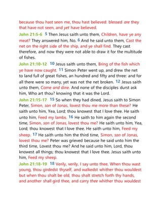because thou hast seen me, thou hast believed: blessed are they
that have not seen, and yet have believed.
John 21:5-6 5 Then Jesus saith unto them, Children, have ye any
meat? They answered him, No. 6 And he said unto them, Cast the
net on the right side of the ship, and ye shall find. They cast
therefore, and now they were not able to draw it for the multitude
of fishes.
John 21:10-12 10 Jesus saith unto them, Bring of the fish which
ye have now caught. 11 Simon Peter went up, and drew the net
to land full of great fishes, an hundred and fifty and three: and for
all there were so many, yet was not the net broken. 12 Jesus saith
unto them, Come and dine. And none of the disciples durst ask
him, Who art thou? knowing that it was the Lord.
John 21:15-17 15 So when they had dined, Jesus saith to Simon
Peter, Simon, son of Jonas, lovest thou me more than these? He
saith unto him, Yea, Lord; thou knowest that I love thee. He saith
unto him, Feed my lambs. 16 He saith to him again the second
time, Simon, son of Jonas, lovest thou me? He saith unto him, Yea,
Lord; thou knowest that I love thee. He saith unto him, Feed my
sheep. 17 He saith unto him the third time, Simon, son of Jonas,
lovest thou me? Peter was grieved because he said unto him the
third time, Lovest thou me? And he said unto him, Lord, thou
knowest all things; thou knowest that I love thee. Jesus saith unto
him, Feed my sheep.
John 21:18-19 18 Verily, verily, I say unto thee, When thou wast
young, thou girdedst thyself, and walkedst whither thou wouldest:
but when thou shalt be old, thou shalt stretch forth thy hands,
and another shall gird thee, and carry thee whither thou wouldest
 