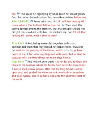 not. 19 This spake he, signifying by what death he should glorify
God. And when he had spoken this, he saith unto him, Follow me.
John 21:22-23 22 Jesus saith unto him, If I will that he tarry till I
come, what is that to thee? follow thou me. 23 Then went this
saying abroad among the brethren, that that disciple should not
die: yet Jesus said not unto him, He shall not die; but, If I will that
he tarry till I come, what is that to thee?
Acts 1:4-5 4 And, being assembled together with them,
commanded them that they should not depart from Jerusalem,
but wait for the promise of the Father, which, saith he, ye have
heard of me. 5 For John truly baptized with water; but ye shall be
baptized with the Holy Ghost not many days hence.
Acts 1:7-8 7 And he said unto them, It is not for you to know the
times or the seasons, which the Father hath put in his own power.
8 But ye shall receive power, after that the Holy Ghost is come
upon you: and ye shall be witnesses unto me both in Jerusalem,
and in all Judaea, and in Samaria, and unto the uttermost part of
the earth.
 
