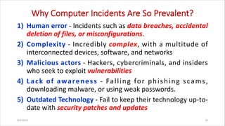 Why Computer Incidents Are So Prevalent?
1) Human error - Incidents such as data breaches, accidental
deletion of files, or misconfigurations.
2) Complexity - Incredibly complex, with a multitude of
interconnected devices, software, and networks
3) Malicious actors - Hackers, cybercriminals, and insiders
who seek to exploit vulnerabilities
4) Lack of awareness - Falling for phishing scams,
downloading malware, or using weak passwords.
5) Outdated Technology - Fail to keep their technology up-to-
date with security patches and updates
8/6/2024 10
 
