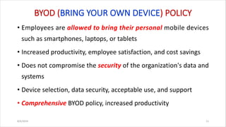 BYOD (BRING YOUR OWN DEVICE) POLICY
• Employees are allowed to bring their personal mobile devices
such as smartphones, laptops, or tablets
• Increased productivity, employee satisfaction, and cost savings
• Does not compromise the security of the organization's data and
systems
• Device selection, data security, acceptable use, and support
• Comprehensive BYOD policy, increased productivity
8/6/2024 11
 