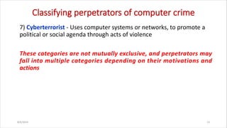 Classifying perpetrators of computer crime
7) Cyberterrorist - Uses computer systems or networks, to promote a
political or social agenda through acts of violence
These categories are not mutually exclusive, and perpetrators may
fall into multiple categories depending on their motivations and
actions
8/6/2024 13
 