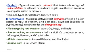 • Exploit - Type of computer attack that takes advantage of
vulnerabilities in software or hardware to gain unauthorized access to
a computer system or network
• Common types of exploits are discussed below
1) Ransomware - Malicious software that encrypts a victim's files or
entire computer system, and demands payment (usually in
cryptocurrency) in exchange for the decryption key
• File-encrypting ransomware - WannaCry, Petya, and Locky
• Screen-locking ransomware - locks a victim's computer screen,
Moneypak, Reveton, and CryptoLocker
• Mobile ransomware - Android Defender and Simplocker
• Ransomware - as-a-service (RaaS)
8/6/2024 15
 