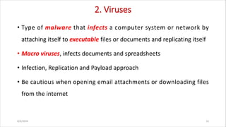 2. Viruses
• Type of malware that infects a computer system or network by
attaching itself to executable files or documents and replicating itself
• Macro viruses, infects documents and spreadsheets
• Infection, Replication and Payload approach
• Be cautious when opening email attachments or downloading files
from the internet
8/6/2024 16
 