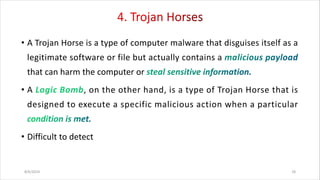 • A Trojan Horse is a type of computer malware that disguises itself as a
legitimate software or file but actually contains a
that can harm the computer or
• A , on the other hand, is a type of Trojan Horse that is
designed to execute a specific malicious action when a particular
• Difficult to detect
8/6/2024 18
 