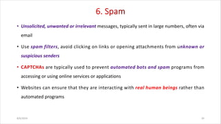 • Unsolicited, unwanted or irrelevant messages, typically sent in large numbers, often via
email
• Use spam filters, avoid clicking on links or opening attachments from unknown or
suspicious senders
are typically used to prevent automated bots and spam programs from
accessing or using online services or applications
• Websites can ensure that they are interacting with real human beings rather than
automated programs
8/6/2024 20
 