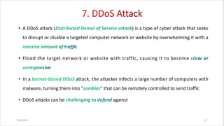 • A DDoS attack ( ) is a type of cyber attack that seeks
to disrupt or disable a targeted computer network or website by overwhelming it with a
• Flood the target network or website with traffic, causing it to become
• In a attack, the attacker infects a large number of computers with
malware, turning them into " " that can be remotely controlled to send traffic
• DDoS attacks can be against
8/6/2024 21
 
