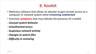 • Malicious software that allows an attacker to gain remote access to a
computer or network system while
• Common symptoms that may indicate the presence of a rootkit
- Unusual system behavior
- Unauthorized access
- Suspicious network activity
- Changes to system files
- Difficulty in removing
8/6/2024 22
 