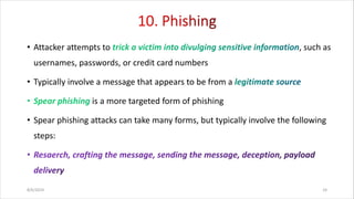 • Attacker attempts to , such as
usernames, passwords, or credit card numbers
• Typically involve a message that appears to be from a
is a more targeted form of phishing
• Spear phishing attacks can take many forms, but typically involve the following
steps:
8/6/2024 24
 