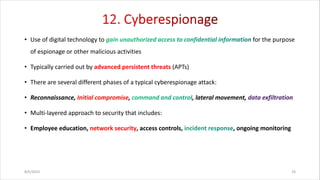 • Use of digital technology to for the purpose
of espionage or other malicious activities
• Typically carried out by advanced persistent threats (APTs)
• There are several different phases of a typical cyberespionage attack:
• Reconnaissance, Initial compromise, , lateral movement,
• Multi-layered approach to security that includes:
• Employee education, network security, access controls, , ongoing monitoring
8/6/2024 26
 