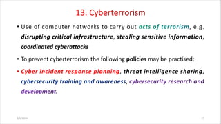 • Use of computer networks to carry out , e.g.
disrupting critical infrastructure, stealing sensitive information,
coordinated cyberattacks
• To prevent cyberterrorism the following policies may be practised:
• Cyber incident response planning, threat intelligence sharing,
,
8/6/2024 27
 