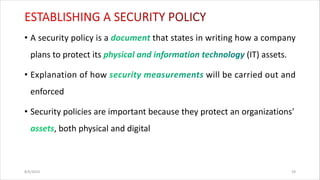 • A security policy is a that states in writing how a company
plans to protect its (IT) assets.
• Explanation of how will be carried out and
enforced
• Security policies are important because they protect an organizations'
, both physical and digital
8/6/2024 29
 