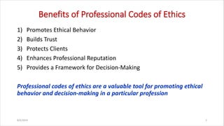 Benefits of Professional Codes of Ethics
1) Promotes Ethical Behavior
2) Builds Trust
3) Protects Clients
4) Enhances Professional Reputation
5) Provides a Framework for Decision-Making
Professional codes of ethics are a valuable tool for promoting ethical
behavior and decision-making in a particular profession
8/6/2024 3
 