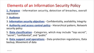 - information security, detection of breaches, overall
reputation
2.
3. - Confidentiality, availability, Integrity
4. - Hierarchical pattern, Network
security policy
5. - Categories, which may include “top secret”,
“secret”, “confidential”, and “public”
6. - Data protection regulations, Data
backup, Movement of data
8/6/2024 31
 