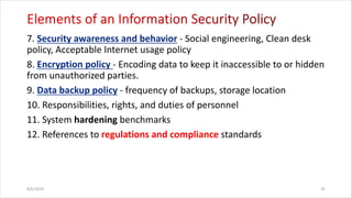 7. - Social engineering, Clean desk
policy, Acceptable Internet usage policy
8. - Encoding data to keep it inaccessible to or hidden
from unauthorized parties.
9. - frequency of backups, storage location
10. Responsibilities, rights, and duties of personnel
11. System hardening benchmarks
12. References to regulations and compliance standards
8/6/2024 32
 