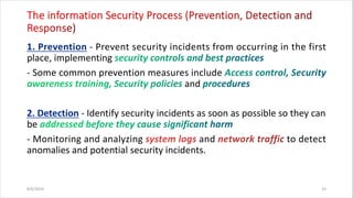 - Prevent security incidents from occurring in the first
place, implementing
- Some common prevention measures include
and
- Identify security incidents as soon as possible so they can
be
- Monitoring and analyzing and to detect
anomalies and potential security incidents.
8/6/2024 33
 