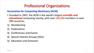Professional Organizations
Association for Computing Machinery (ACM)
• Founded in 1947, the ACM is the world's largest scientific and
educational computing society, with over 100,000 members in over
190 countries.
1) Membership
2) Publications
3) Conferences and Events
4) Special Interest Groups (SIGs)
5) Education and Outreach
8/6/2024 4
 