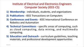 Institute of Electrical and Electronics Engineers
Computer Society (IEEE-CS)
1) Membership - individuals, students, and organizations
2) Publications - IEEE Transactions on Computers
3) Conferences and Events - IEEE International Conference on
Robotics and Automation
4) Technical Committees - specific areas of computing, such
as cloud computing, data mining, and multimedia
computing.
5) Education and Outreach - curriculum guidelines, teaching
materials, and professional development opportunities
8/6/2024 5
 