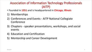 Association of Information Technology Professionals
(AITP)
• Founded in 1951 and is headquartered in Chicago, Illinois
1) Memberships
2) Conferences and Events - AITP National Collegiate
Conference
3) Chapters - speaker presentations, workshops, and social
events
4) Education and Certification
5) Mentorship and Career Development
8/6/2024 6
 