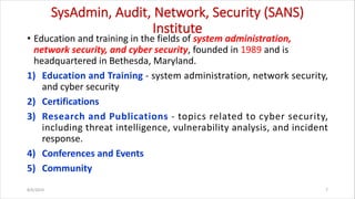 SysAdmin, Audit, Network, Security (SANS)
Institute
• Education and training in the fields of system administration,
network security, and cyber security, founded in 1989 and is
headquartered in Bethesda, Maryland.
1) Education and Training - system administration, network security,
and cyber security
2) Certifications
3) Research and Publications - topics related to cyber security,
including threat intelligence, vulnerability analysis, and incident
response.
4) Conferences and Events
5) Community
8/6/2024 7
 