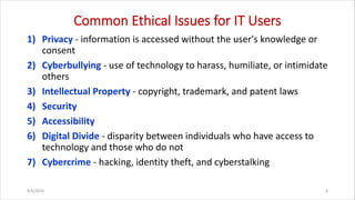 Common Ethical Issues for IT Users
1) Privacy - information is accessed without the user's knowledge or
consent
2) Cyberbullying - use of technology to harass, humiliate, or intimidate
others
3) Intellectual Property - copyright, trademark, and patent laws
4) Security
5) Accessibility
6) Digital Divide - disparity between individuals who have access to
technology and those who do not
7) Cybercrime - hacking, identity theft, and cyberstalking
8/6/2024 8
 