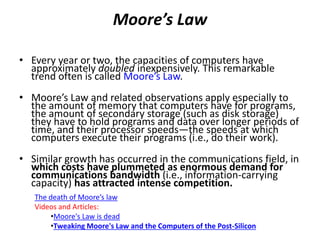 Moore’s Law
• Every year or two, the capacities of computers have
approximately doubled inexpensively. This remarkable
trend often is called Moore’s Law.
• Moore’s Law and related observations apply especially to
the amount of memory that computers have for programs,
the amount of secondary storage (such as disk storage)
they have to hold programs and data over longer periods of
time, and their processor speeds—the speeds at which
computers execute their programs (i.e., do their work).
• Similar growth has occurred in the communications field, in
which costs have plummeted as enormous demand for
communications bandwidth (i.e., information-carrying
capacity) has attracted intense competition.
The death of Moore’s law
Videos and Articles:
•Moore's Law is dead
•Tweaking Moore's Law and the Computers of the Post-Silicon
 