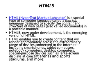 Cascading Style Sheets (CSS)
• Although HTML5 provides some capabilities for
controlling a document’s presentation, it’s better not to
mix presentation with content.
• Cascading Style Sheets (CSS) are used to specify the
presentation, or styling, of elements on a web page
(e.g., fonts, spacing, sizes, colors, positioning).
• CSS was designed to style portable web pages
independently of their content and structure.
• By separating page styling from page content and
structure, you can easily change the look and feel of
the pages on an entire website, or a portion of a
website, simply by swapping out one style sheet for
another.
• CSS3 is the current version of CSS under development.
 