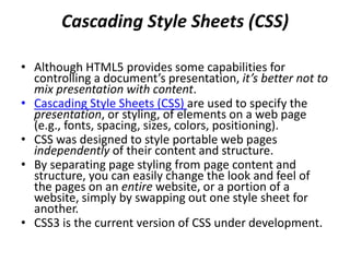Web Browsers and Web-Browser
Portability
• Ensuring a consistent look and feel on client-
side browsers is one of the great challenges of
developing web-based applications.
• Currently, a standard does not exist to which
software vendors must adhere when creating
web browsers.
• Although browsers share a common set of
features, each browser might render pages
differently.
 