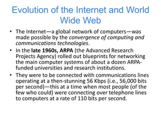 Packet Switching
• One of the primary goals for ARPANET was to
allow multiple users to send and receive
information simultaneously over the same
communications paths (e.g., phone lines).
• The network operated with a technique
called packet switching, in which digital data
was sent in small bundles called packets.
• The packets contained address, error-control
and sequencing information.
• The address information allowed packets to
be routed to their destinations.
 