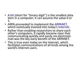 • The sequencing information helped in reassembling
the packets—which, because of complex routing
mechanisms, could actually arrive out of order—into
their original order for presentation to the recipient.
• Packets from different senders were intermixed on the
same lines to efficiently use the available bandwidth.
• The network was designed to operate without
centralized control.
• If a portion of the network failed, the remaining
working portions would still route packets from
senders to receivers over alternative paths for
reliability.
 