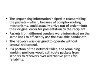 TCP/IP
• The protocol (i.e., set of rules) for communicating over the
ARPANET became known as TCP—the Transmission Control
Protocol.
• TCP ensured that messages were properly routed from sender
to receiver and that they arrived intact.
• As the Internet evolved, organizations worldwide were
implementing their own networks for both intraorganization
(i.e., within the organization) and interorganization (i.e.,
between organizations) communications.
• One challenge was to get these different networks to
communicate.
 