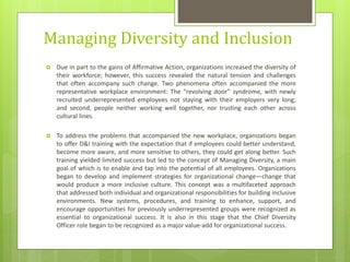 Managing Diversity and Inclusion
 Due in part to the gains of Affirmative Action, organizations increased the diversity of
their workforce; however, this success revealed the natural tension and challenges
that often accompany such change. Two phenomena often accompanied the more
representative workplace environment: The “revolving door” syndrome, with newly
recruited underrepresented employees not staying with their employers very long;
and second, people neither working well together, nor trusting each other across
cultural lines.
 To address the problems that accompanied the new workplace, organizations began
to offer D&I training with the expectation that if employees could better understand,
become more aware, and more sensitive to others, they could get along better. Such
training yielded limited success but led to the concept of Managing Diversity, a main
goal of which is to enable and tap into the potential of all employees. Organizations
began to develop and implement strategies for organizational change—change that
would produce a more inclusive culture. This concept was a multifaceted approach
that addressed both individual and organizational responsibilities for building inclusive
environments. New systems, procedures, and training to enhance, support, and
encourage opportunities for previously underrepresented groups were recognized as
essential to organizational success. It is also in this stage that the Chief Diversity
Officer role began to be recognized as a major value-add for organizational success.
 