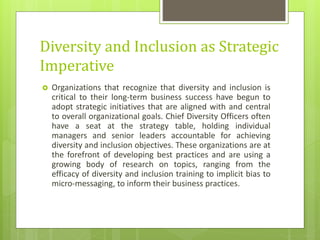 Diversity and Inclusion as Strategic
Imperative
 Organizations that recognize that diversity and inclusion is
critical to their long-term business success have begun to
adopt strategic initiatives that are aligned with and central
to overall organizational goals. Chief Diversity Officers often
have a seat at the strategy table, holding individual
managers and senior leaders accountable for achieving
diversity and inclusion objectives. These organizations are at
the forefront of developing best practices and are using a
growing body of research on topics, ranging from the
efficacy of diversity and inclusion training to implicit bias to
micro-messaging, to inform their business practices.
 