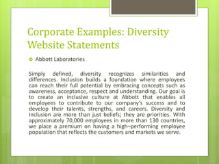Corporate Examples: Diversity
Website Statements
 Abbott Laboratories
Simply defined, diversity recognizes similarities and
differences. Inclusion builds a foundation where employees
can reach their full potential by embracing concepts such as
awareness, acceptance, respect and understanding. Our goal is
to create an inclusive culture at Abbott that enables all
employees to contribute to our company’s success and to
develop their talents, strengths, and careers. Diversity and
Inclusion are more than just beliefs; they are priorities. With
approximately 70,000 employees in more than 130 countries,
we place a premium on having a high–performing employee
population that reflects the customers and markets we serve.
 