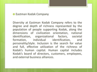  Eastman Kodak Company
Diversity at Eastman Kodak Company refers to the
degree and depth of richness represented by the
population of people supporting Kodak, along the
dimensions of civilization orientation, national
identification, organizational factors, societal
formation, individual identification, and
personality/style. Inclusion is the search for value
and full, effective utilization of the richness of
Kodak’s human capital. Human capital includes
Kodak’s board of directors, customers, employees,
and external business alliances.
 
