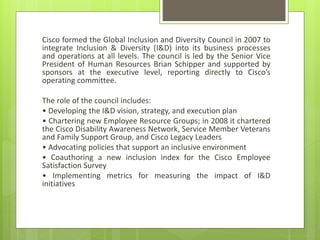 Cisco formed the Global Inclusion and Diversity Council in 2007 to
integrate Inclusion & Diversity (I&D) into its business processes
and operations at all levels. The council is led by the Senior Vice
President of Human Resources Brian Schipper and supported by
sponsors at the executive level, reporting directly to Cisco’s
operating committee.
The role of the council includes:
• Developing the I&D vision, strategy, and execution plan
• Chartering new Employee Resource Groups; in 2008 it chartered
the Cisco Disability Awareness Network, Service Member Veterans
and Family Support Group, and Cisco Legacy Leaders
• Advocating policies that support an inclusive environment
• Coauthoring a new inclusion index for the Cisco Employee
Satisfaction Survey
• Implementing metrics for measuring the impact of I&D
initiatives
 