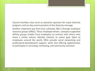 Council members also serve as executive sponsors for major diversity
programs and are key communicators of the diversity message.
Another important way that Cisco cultivates I&D is through employee
resource groups (ERGs). These employee-driven, company-supported
affinity groups enable Cisco employees to connect with others who
share a similar culture, identity, interest, or career goal. Open to
employees around the world, ERGs provide social networking and
professional-development support, while also offering opportunities
to participate in recruiting, mentoring, and community outreach.
 