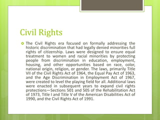 Civil Rights
 The Civil Rights era focused on formally addressing the
historic discrimination that had legally denied minorities full
rights of citizenship. Laws were designed to ensure equal
treatment to women and racial minorities by protecting
people from discrimination in education, employment,
housing, and other opportunities based on race, color,
national origin, religion, or gender. The laws, primarily Title
VII of the Civil Rights Act of 1964, the Equal Pay Act of 1963,
and the Age Discrimination in Employment Act of 1967,
were created to level the playing field for all. Additional laws
were enacted in subsequent years to expand civil rights
protections—Sections 501 and 505 of the Rehabilitation Act
of 1973, Title I and Title V of the American Disabilities Act of
1990, and the Civil Rights Act of 1991.
 