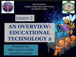Lesson 2
AN OVERVIEW:
EDUCATIONAL
TECHNOLOGY 2
Prepared by:
Baby Caye O. Avila
Jonathan Lorente
Bicol University
College of Agriculture and Forestry
Guinobatan, Albay
Bicol University
College of Agriculture and Forestry
Guinobatan, Albay
 