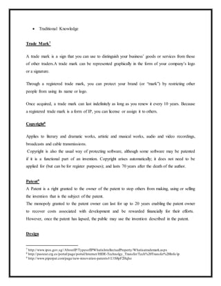  Traditional Knowledge
Trade Mark7
A trade mark is a sign that you can use to distinguish your business’ goods or services from those
of other traders.A trade mark can be represented graphically in the form of your company’s logo
or a signature.
Through a registered trade mark, you can protect your brand (or “mark”) by restricting other
people from using its name or logo.
Once acquired, a trade mark can last indefinitely as long as you renew it every 10 years. Because
a registered trade mark is a form of IP, you can license or assign it to others.
Copyright8
Applies to literary and dramatic works, artistic and musical works, audio and video recordings,
broadcasts and cable transmissions.
Copyright is also the usual way of protecting software, although some software may be patented
if it is a functional part of an invention. Copyright arises automatically; it does not need to be
applied for (but can be for register purposes); and lasts 70 years after the death of the author.
Patent9
A Patent is a right granted to the owner of the patent to stop others from making, using or selling
the invention that is the subject of the patent.
The monopoly granted to the patent owner can last for up to 20 years enabling the patent owner
to recover costs associated with development and be rewarded financially for their efforts.
However, once the patent has lapsed, the public may use the invention described in the patent.
Design
7 http://www.ipos.gov.sg//AboutIP/TypesofIPWhatisIntellectualProperty/Whatisatrademark.aspx
8 http://pasteur.crg.es/portal/page/portal/Internet/HIDE-Technolgy_Transfer/Tech%20Transfer%20Info/ip
9 http://www.piperpat.com/page/new-innovation-patents#.U1S8pF2Hqho
 