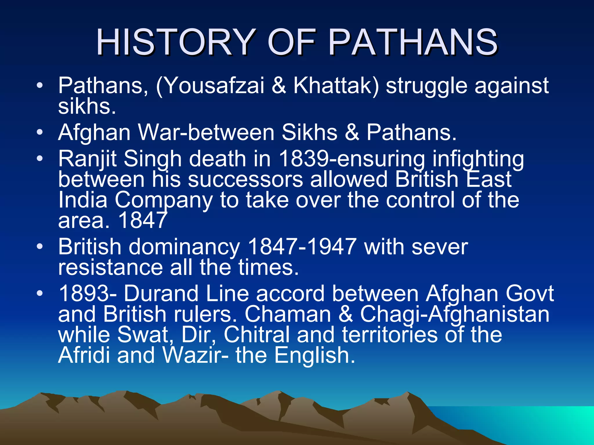 HISTORY OF PATHANS Pathans, (Yousafzai & Khattak) struggle against sikhs. Afghan War-between Sikhs & Pathans. Ranjit Singh death in 1839-ensuring infighting between his successors allowed British East India Company to take over the control of the area. 1847 British dominancy 1847-1947 with sever resistance all the times. 1893- Durand Line accord between Afghan Govt and British rulers. Chaman & Chagi-Afghanistan while Swat, Dir, Chitral and territories of the Afridi and Wazir- the English. 