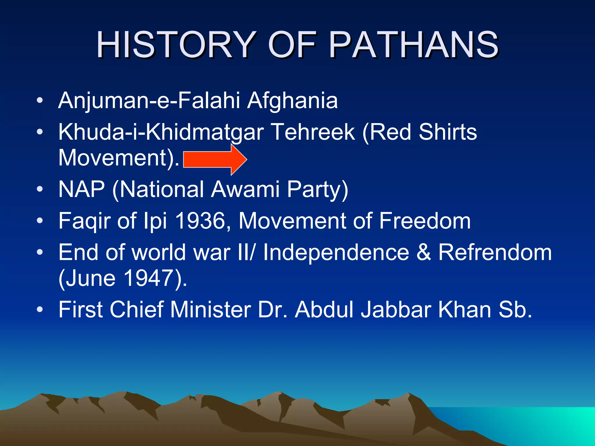 HISTORY OF PATHANS Anjuman-e-Falahi Afghania Khuda-i-Khidmatgar Tehreek (Red Shirts Movement). NAP (National Awami Party) Faqir of Ipi 1936, Movement of Freedom End of world war II/ Independence & Refrendom (June 1947). First Chief Minister Dr. Abdul Jabbar Khan Sb. 