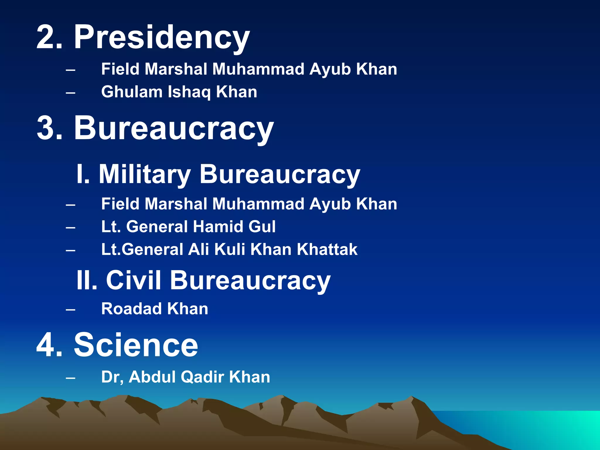 2. Presidency Field Marshal Muhammad Ayub Khan Ghulam Ishaq Khan 3. Bureaucracy  I. Military Bureaucracy Field Marshal Muhammad Ayub Khan Lt. General Hamid Gul Lt.General Ali Kuli Khan Khattak II. Civil Bureaucracy Roadad Khan 4. Science Dr, Abdul Qadir Khan 