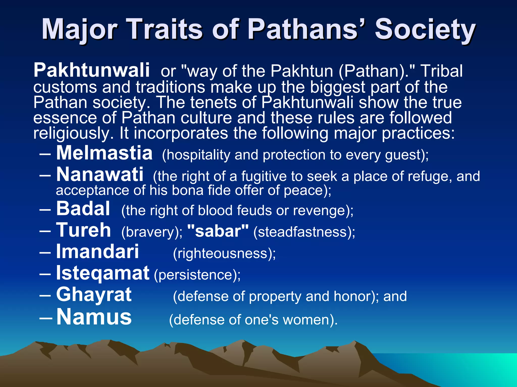 Major Traits of Pathans’ Society Pakhtunwali  or &quot;way of the Pakhtun (Pathan).&quot; Tribal customs and traditions make up the biggest part of the Pathan society. The tenets of Pakhtunwali show the true essence of Pathan culture and these rules are followed religiously. It incorporates the following major practices:  Melmastia   (hospitality and protection to every guest);  Nanawati   (the right of a fugitive to seek a place of refuge, and acceptance of his bona fide offer of peace);  Badal  (the right of blood feuds or revenge);  Tureh  (bravery);  &quot;sabar&quot;  (steadfastness);  Imandari  (righteousness);  Isteqamat  (persistence);  Ghayrat  (defense of property and honor); and  Namus (defense of one's women). 
