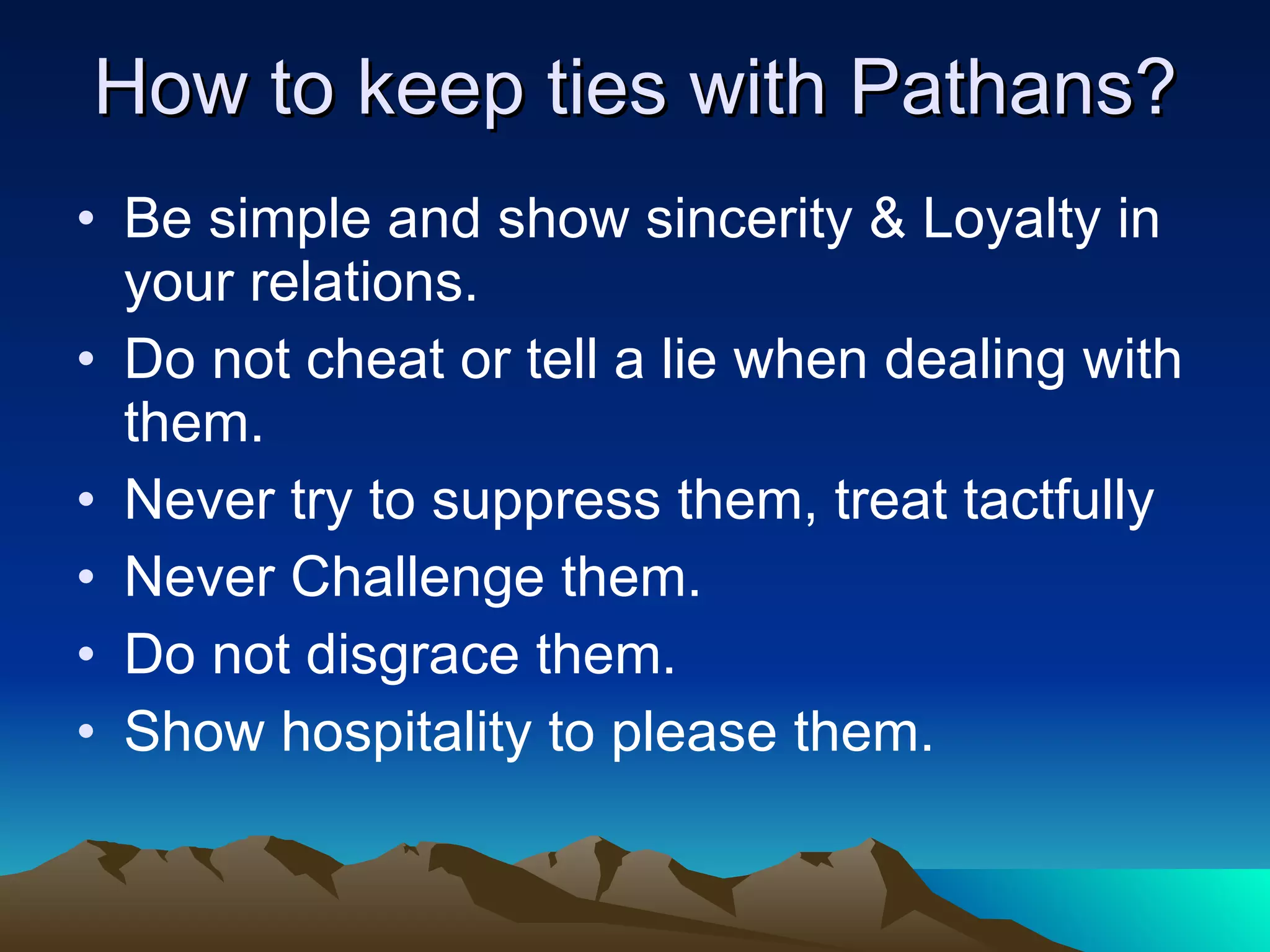 How to keep ties with Pathans? Be simple and show sincerity & Loyalty in your relations. Do not cheat or tell a lie when dealing with them. Never try to suppress them, treat tactfully  Never Challenge them. Do not disgrace them. Show hospitality to please them. 