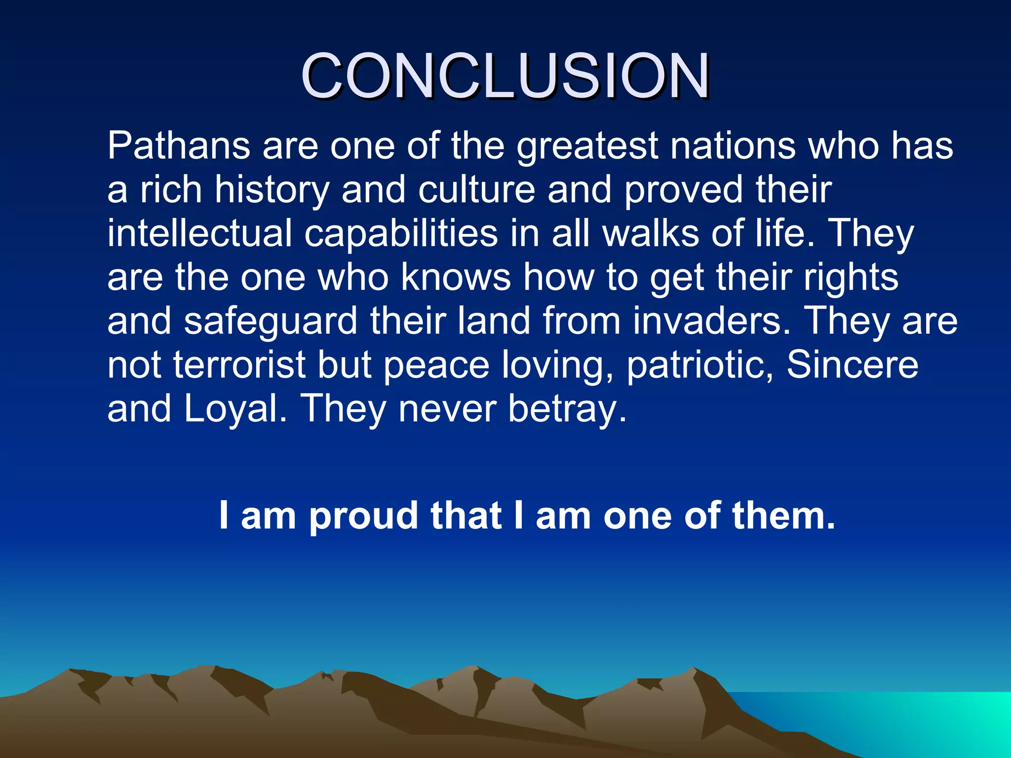 CONCLUSION Pathans are one of the greatest nations who has a rich history and culture and proved their intellectual capabilities in all walks of life. They are the one who knows how to get their rights and safeguard their land from invaders. They are not terrorist but peace loving, patriotic, Sincere and Loyal. They never betray. I am proud that I am one of them.  