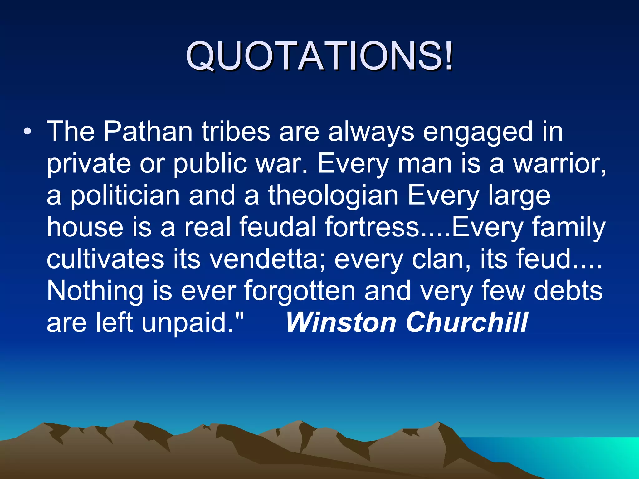 QUOTATIONS! The Pathan tribes are always engaged in private or public war. Every man is a warrior, a politician and a theologian Every large house is a real feudal fortress....Every family cultivates its vendetta; every clan, its feud.... Nothing is ever forgotten and very few debts are left unpaid.&quot;  Winston Churchill   